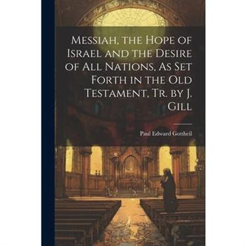 Messiah, the Hope of Israel and the Desire of All Nations, As Set Forth in the Old Testament, Tr. by J. Gill