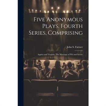 Five Anonymous Plays. Fourth Series, Comprising; Appius and Virginia, The Marriage of wit and Scienc