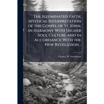 The Illuminated Faith; Mystical Interpretation of the Gospel of St. John, in Harmony With Higher Soul Culture and in Accordance With the New Revelation ..