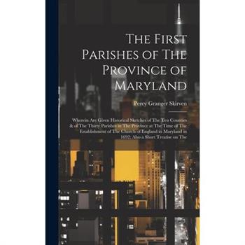 The First Parishes of The Province of Maryland; Wherein are Given Historical Sketches of The ten Counties & of The Thirty Parishes in The Province at The Time of The Establishment of The Church of Eng