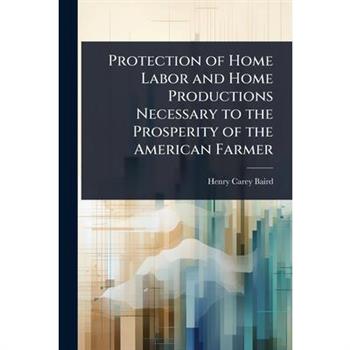Protection of Home Labor and Home Productions Necessary to the Prosperity of the American Farmer