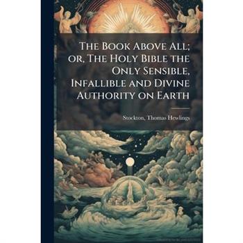 The Book Above All; or, The Holy Bible the Only Sensible, Infallible and Divine Authority on Earth