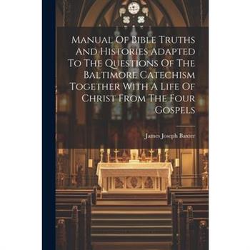 Manual Of Bible Truths And Histories Adapted To The Questions Of The Baltimore Catechism Together With A Life Of Christ From The Four Gospels