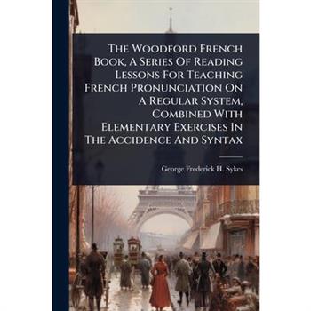 The Woodford French Book, A Series Of Reading Lessons For Teaching French Pronunciation On A Regular System, Combined With Elementary Exercises In The Accidence And Syntax