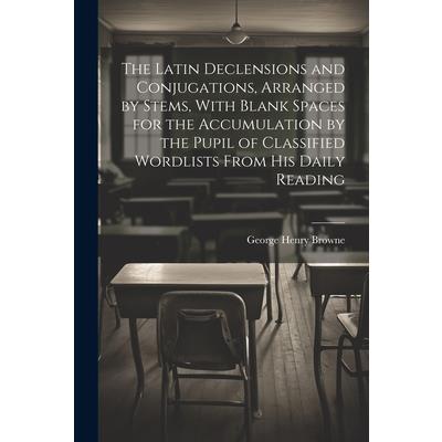 The Latin Declensions and Conjugations, Arranged by Stems, With Blank Spaces for the Accumulation by the Pupil of Classified Wordlists From His Daily Reading