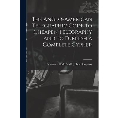 The Anglo-American Telegraphic Code to Cheapen Telegraphy and to Furnish a Complete Cypher