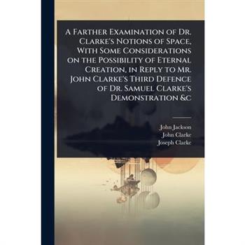 A Farther Examination of Dr. Clarke’s Notions of Space, With Some Considerations on the Possibility of Eternal Creation, in Reply to Mr. John Clarke’s Third Defence of Dr. Samuel Clarke’s Demonstratio