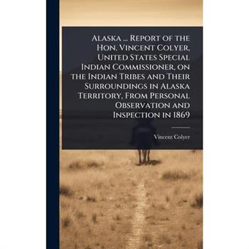 Alaska ... Report of the Hon. Vincent Colyer, United States Special Indian Commissioner, on the Indian Tribes and Their Surroundings in Alaska Territory, From Personal Observation and Inspection in 18