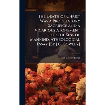 The Death of Christ Was a Propitiatory Sacrifice and a Vicarious Atonement for the Sins of Mankind, Atheological Essay [By J.C. Cowley]
