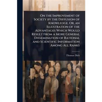 On the Improvement of Society by the Diffusion of Knowledge, Or, an Illustration of the Advantages Which Would Result From a More General Dissemination of Rational and Scientific Information Among All