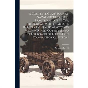 A Complete Class-book of Naval Architecture, Practical, Laying off, Theotrical, With Numerous Illustrations and Almost 200 Fully Worked-out Ansers to Recent Board of Education Examination Questions