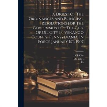 A Digest Of The Ordinances And Principal Resolutions For The Government Of The City Of Oil City In Venango County, Pennsylvania, In Force January 1st, 1907