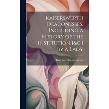 Kaiserswerth Deaconesses, Including a History of the Institution [&c.] by a Lady
