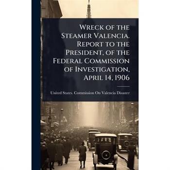 Wreck of the Steamer Valencia. Report to the President, of the Federal Commission of Investigation, April 14, 1906