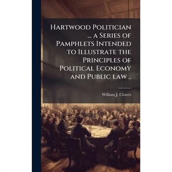 Hartwood Politician ... a Series of Pamphlets Intended to Illustrate the Principles of Political Economy and Public law ..