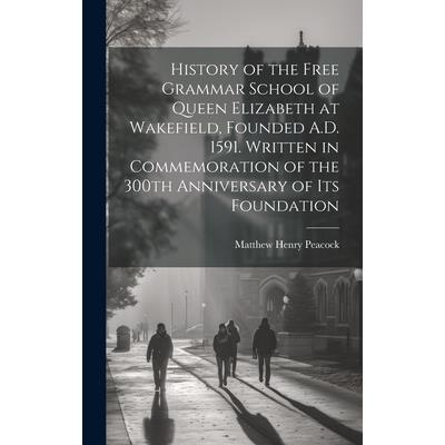 History of the Free Grammar School of Queen Elizabeth at Wakefield, Founded A.D. 1591. Written in Commemoration of the 300th Anniversary of its Foundation History of the Free Grammar School of Queen Elizabeth at Wakefield, Founded A.D. 1591. Written in Commemoration of the 300th Anniversary of its Foundation