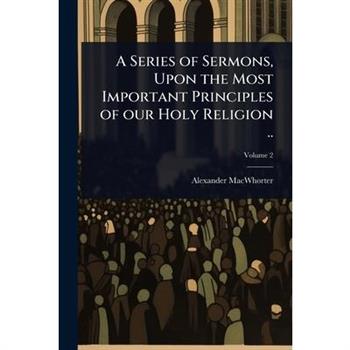 A Series of Sermons, Upon the Most Important Principles of our Holy Religion ..