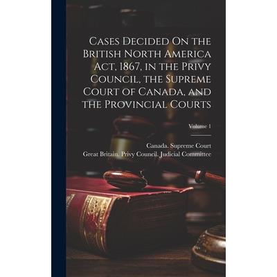 Cases Decided On the British North America Act, 1867, in the Privy Council, the Supreme Court of Canada, and the Provincial Courts; Volume 1