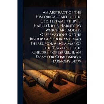 An Abstract of the Historical Part of the Old Testament [By E. Harley]. by E. Harley. to Which Are Added, Observations of the Bishop of Sodor and Man Thereupon. Also a Map of the Travels of the Childr