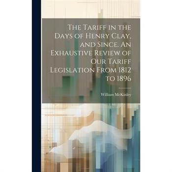 The Tariff in the Days of Henry Clay, and Since. An Exhaustive Review of our Tariff Legislation From 1812 to 1896