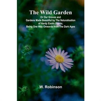The Wild Garden Or Our Groves and Gardens Made Beautiful by the Naturalisation of Hardy Exotic Plants; Being One Way Onwards from the Dark Ages
