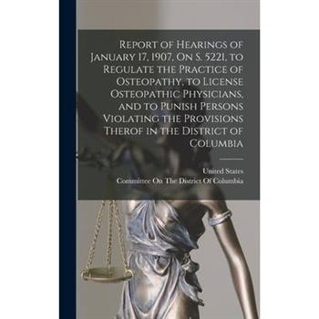 Report of Hearings of January 17, 1907, On S. 5221, to Regulate the Practice of Osteopathy, to License Osteopathic Physicians, and to Punish Persons Violating the Provisions Therof in the District of