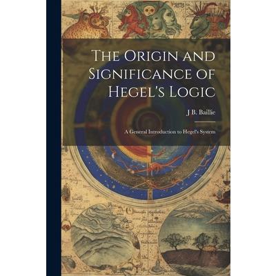 The Origin and Significance of Hegel’s Logic; a General Introduction to Hegel’s System
