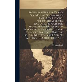 Regulations of the Otago Gold Fields, Gold Mining Leases Regulations, Agricultural Leases Regulations, Rules for Regulating Proceedings & Practices of Wardens’ Courts, the Gold Fields Act 1866, the Go