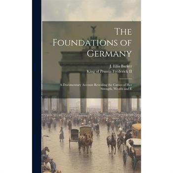 The Foundations of Germany; a Documentary Account Revealing the Causes of her Strength, Wealth and E