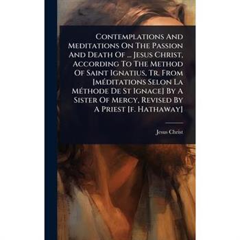 Contemplations And Meditations On The Passion And Death Of ... Jesus Christ, According To The Method Of Saint Ignatius, Tr. From [m?(c)ditations Selon La M?(c)thode De St Ignace] By A Sister Of Mercy,