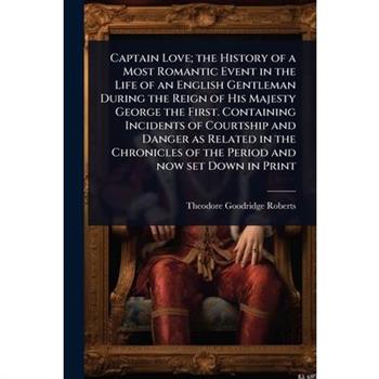 Captain Love; the History of a Most Romantic Event in the Life of an English Gentleman During the Reign of His Majesty George the First. Containing Incidents of Courtship and Danger as Related in the