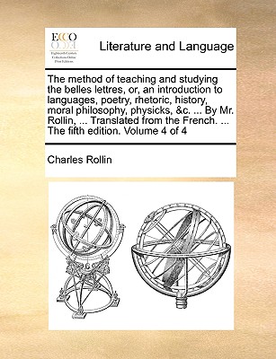 The Method of Teaching and Studying the Belles Lettres, Or, an Introduction to Languages, Poetry, Rhetoric, History, Moral Philosophy, Physicks, &C. ... by Mr. Rollin, ... Translated from the French.