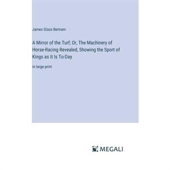 A Mirror of the Turf; Or, The Machinery of Horse-Racing Revealed, Showing the Sport of Kings as It Is To-Day