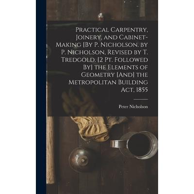 Practical Carpentry, Joinery, and Cabinet-Making [By P. Nicholson. by P. Nicholson, Revised by T. Tredgold. [2 Pt. Followed By] the Elements of Geometry [And] the Metropolitan Building Act, 1855