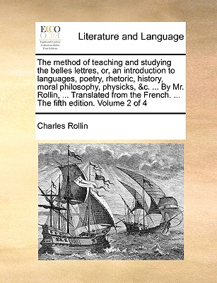 The Method of Teaching and Studying the Belles Lettres, Or, an Introduction to Languages, Poetry, Rhetoric, History, Moral Philosophy, Physicks, &C. ... by Mr. Rollin, ... Translated from the French.