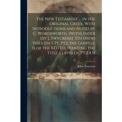 The New Testament ... in the Original Greek, With Introductions and Notes by C. Wordsworth. [With] Index [By J. Twycross]. 5Th (New) Vols. [In 5 Pt. Pt.1, the Gospels, Is of the 6Th Ed. Wanting the Ti