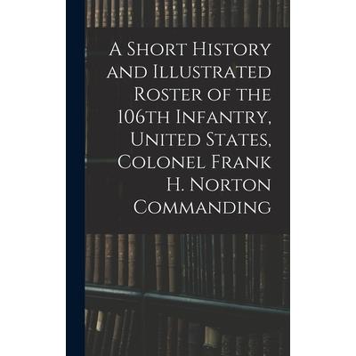 A Short History and Illustrated Roster of the 106th Infantry, United States, Colonel Frank H. Norton Commanding