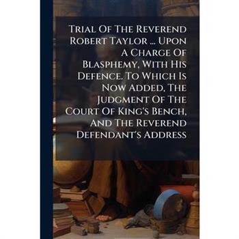 Trial Of The Reverend Robert Taylor ... Upon A Charge Of Blasphemy, With His Defence. To Which Is Now Added, The Judgment Of The Court Of King's Bench, And The Reverend Defendant's Address