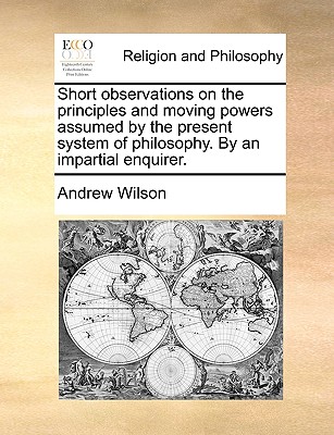 Short Observations on the Principles and Moving Powers Assumed by the Present System of Philosophy. by an Impartial Enquirer.