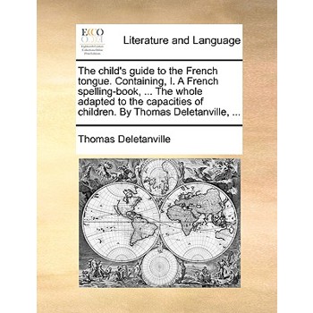 The Child’s Guide to the French Tongue. Containing, I. a French Spelling-Book, ... the Whole Adapted to the Capacities of Children. by Thomas Deletanville, ...