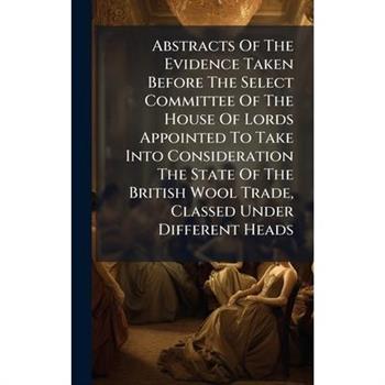 Abstracts Of The Evidence Taken Before The Select Committee Of The House Of Lords Appointed To Take Into Consideration The State Of The British Wool Trade, Classed Under Different Heads
