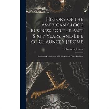 History of the American Clock Business for the Past Sixty Years, and Life of Chauncey Jerome