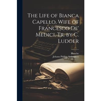 The Life of Bianca Capello, Wife of Francesco De' Medici, Tr. by C. Ludger