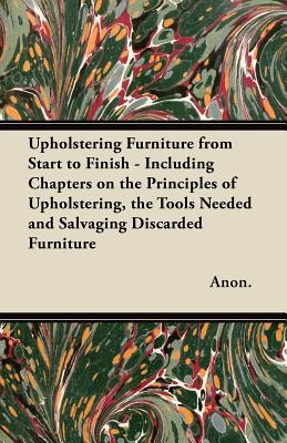 Upholstering Furniture from Start to Finish - Including Chapters on the Principles of Upholstering, the Tools Needed and Salvaging Discarded Furniture Upholstering Furniture from Start to Finish - Including Chapters on the Principles of Upholstering, the Tools Needed and Salvaging Discarded Furniture