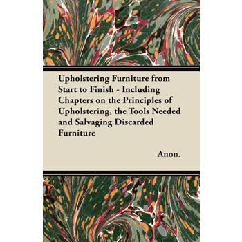 Upholstering Furniture from Start to Finish - Including Chapters on the Principles of Upholstering, the Tools Needed and Salvaging Discarded Furniture Upholstering Furniture from Start to Finish - Including Chapters on the Principles of Upholstering, the Tools Needed and Salvaging Discarded Furniture