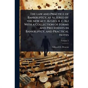 The law and Practice of Bankruptcy, as Altered by the new act, (6 Geo. 4. c. 16.) With a Collection of Forms and Precedents in Bankruptcy, and Practical Notes