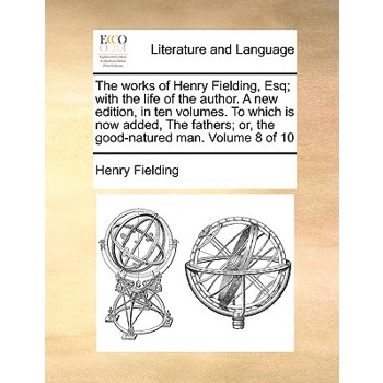 The Works of Henry Fielding, Esq; With the Life of the Author. a New Edition, in Ten Volumes. to Which Is Now Added, the Fathers; Or, the Good-Natured Man. Volume 8 of 10