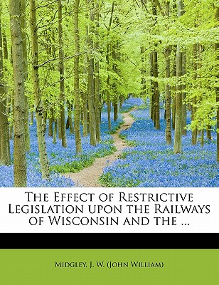 The Effect of Restrictive Legislation Upon the Railways of Wisconsin and the ...