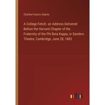 A College Fetich. an Address Delivered Before the Harvard Chapter of the Fraternity of the Phi Beta Kappa, in Sanders Theatre, Cambridge, June 28, 1883