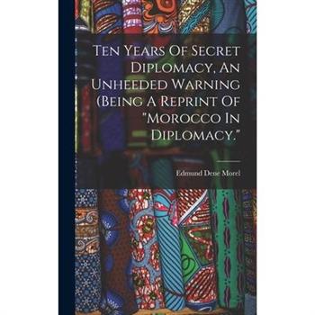 Ten Years Of Secret Diplomacy, An Unheeded Warning (being A Reprint Of ”morocco In Diplomacy.”